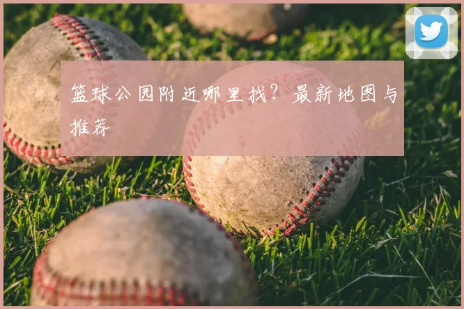 篮球公园附近哪里找？最新地图与推荐