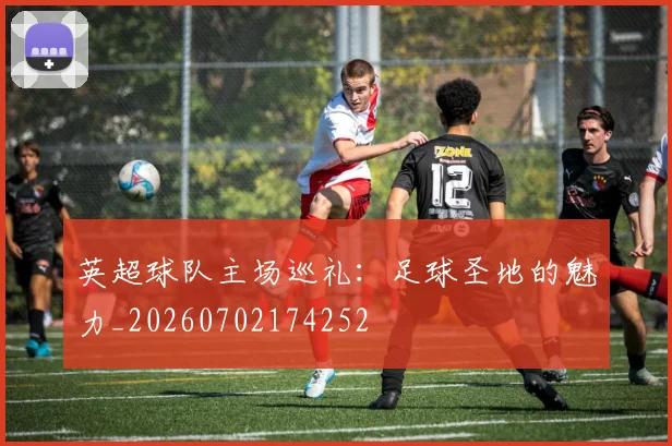 英超球队主场巡礼:足球圣地的魅力_20260702174252