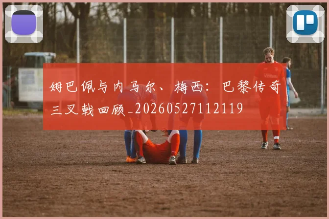 姆巴佩与内马尔、梅西：巴黎传奇三叉戟回顾_20260527112119