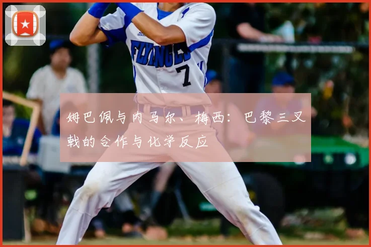 姆巴佩与内马尔、梅西:巴黎三叉戟的合作与化学反应