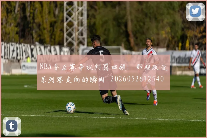 NBA季后赛争议判罚回顾:那些改变系列赛走向的瞬间_20260526125403