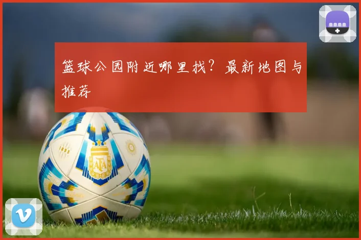 篮球公园附近哪里找？最新地图与推荐