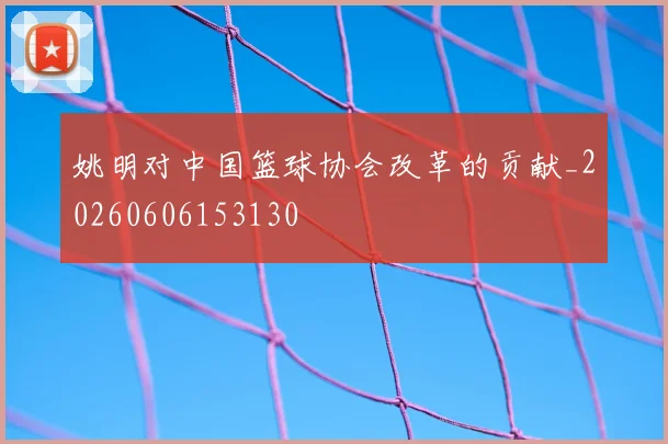姚明对中国篮球协会改革的贡献_20260606153130