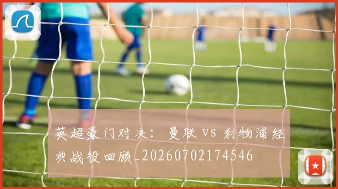 英超豪门对决：曼联 vs 利物浦经典战役回顾_20260702174546