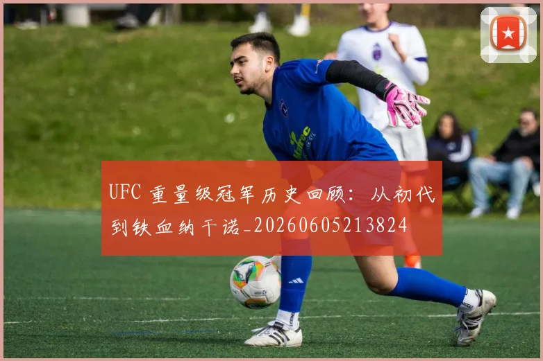 UFC 重量级冠军历史回顾：从初代到铁血纳干诺_20260605213824